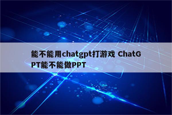 能不能用chatgpt打游戏 ChatGPT能不能做PPT