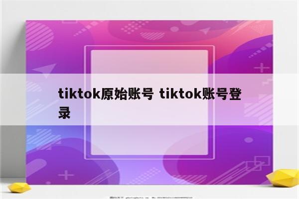 tiktok原始账号 tiktok账号登录