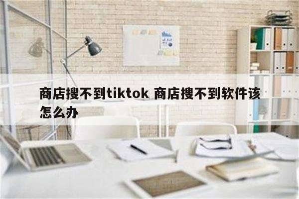 商店搜不到tiktok 商店搜不到软件该怎么办