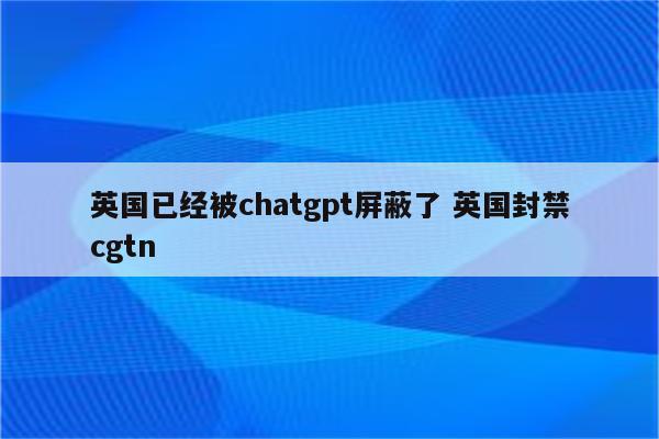 英国已经被chatgpt屏蔽了 英国封禁cgtn