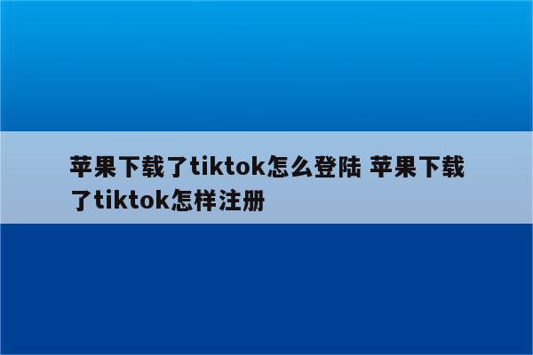 苹果下载了tiktok怎么登陆 苹果下载了tiktok怎样注册