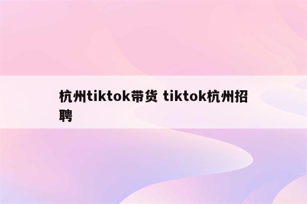 杭州tiktok带货 tiktok杭州招聘