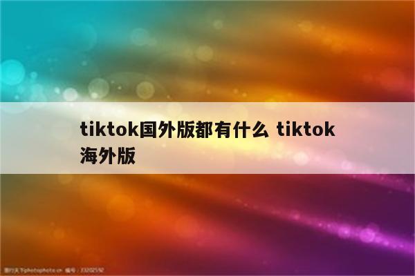 tiktok国外版都有什么 tiktok海外版