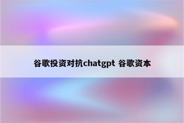 谷歌投资对抗chatgpt 谷歌资本