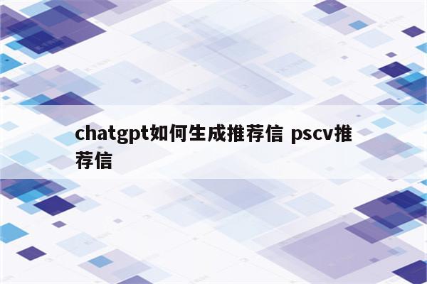 chatgpt如何生成推荐信 pscv推荐信