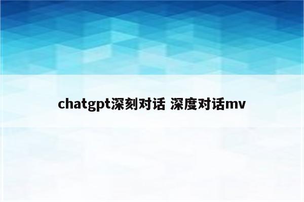chatgpt深刻对话 深度对话mv