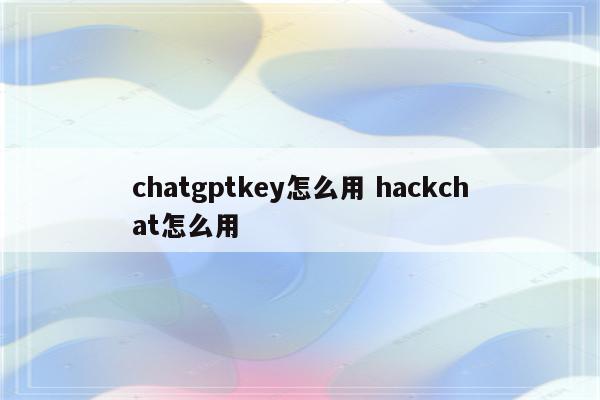 chatgptkey怎么用 hackchat怎么用