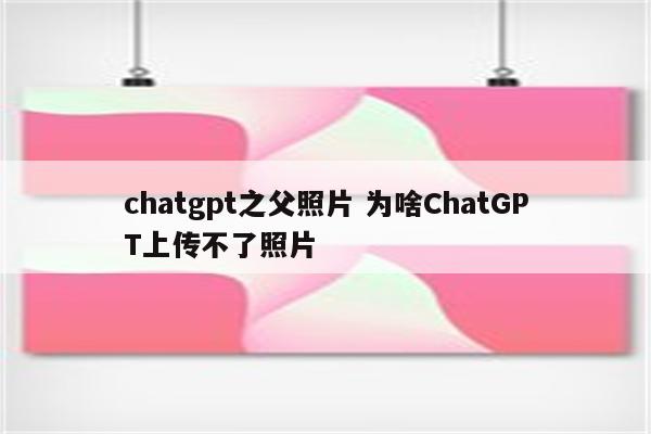 chatgpt之父照片 为啥ChatGPT上传不了照片