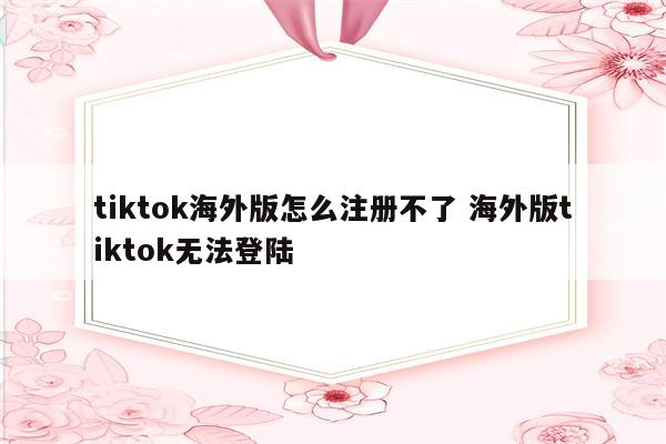 tiktok海外版怎么注册不了 海外版tiktok无法登陆