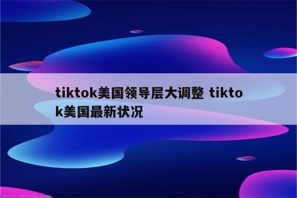 tiktok美国领导层大调整 tiktok美国最新状况