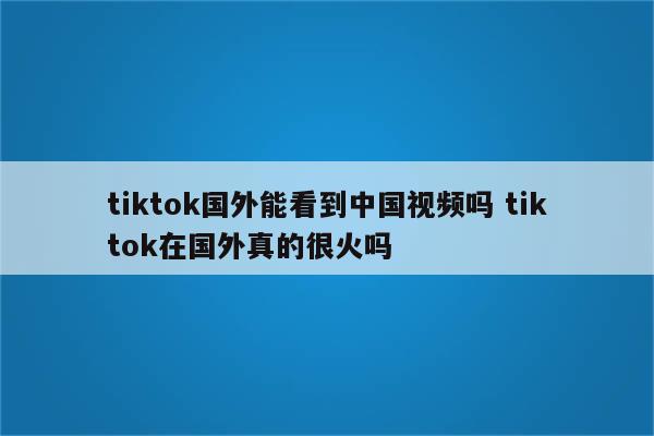 tiktok国外能看到中国视频吗 tiktok在国外真的很火吗