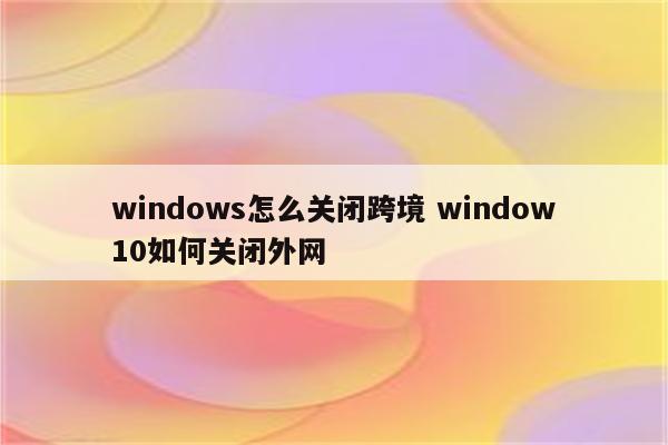 windows怎么关闭跨境 window10如何关闭外网