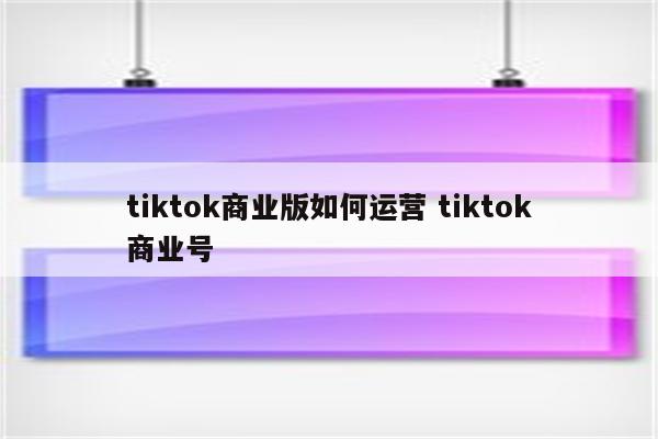 tiktok商业版如何运营 tiktok商业号