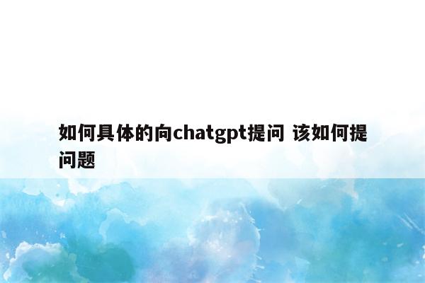 如何具体的向chatgpt提问 该如何提问题