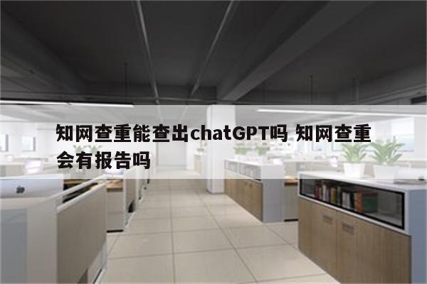 知网查重能查出chatGPT吗 知网查重会有报告吗