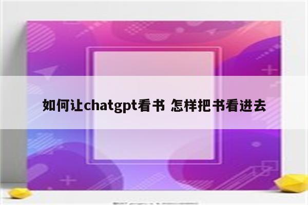 如何让chatgpt看书 怎样把书看进去