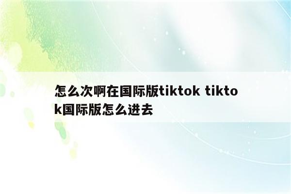 怎么次啊在国际版tiktok tiktok国际版怎么进去