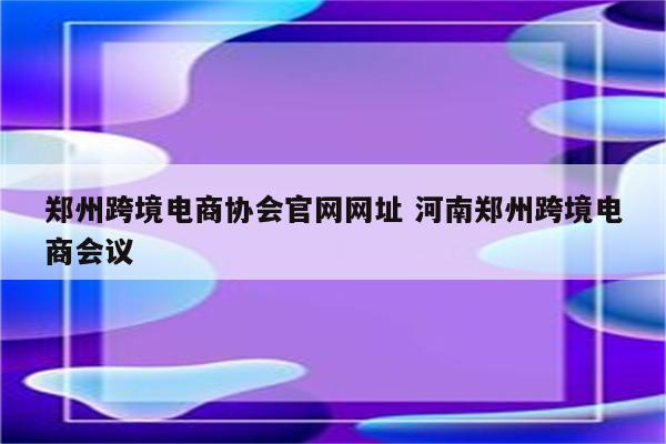郑州跨境电商协会官网网址 河南郑州跨境电商会议