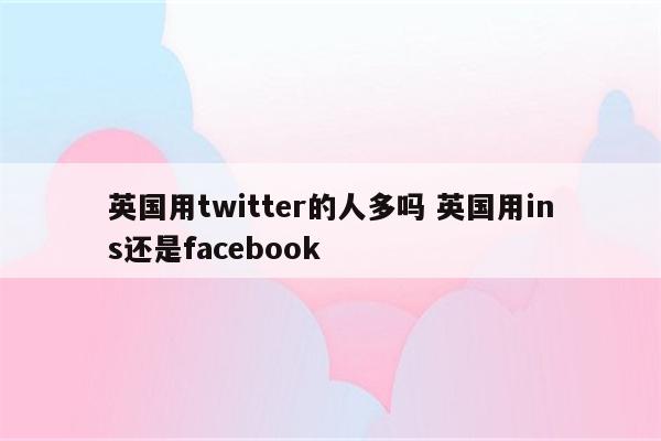 英国用twitter的人多吗 英国用ins还是facebook