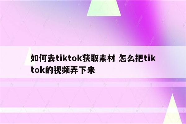 如何去tiktok获取素材 怎么把tiktok的视频弄下来