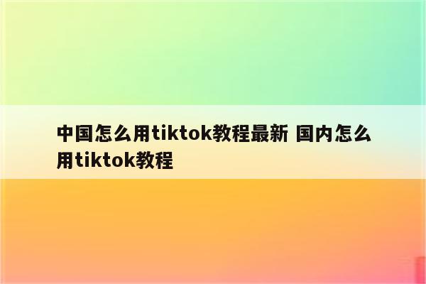 中国怎么用tiktok教程最新 国内怎么用tiktok教程