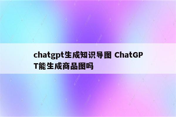 chatgpt生成知识导图 ChatGPT能生成商品图吗