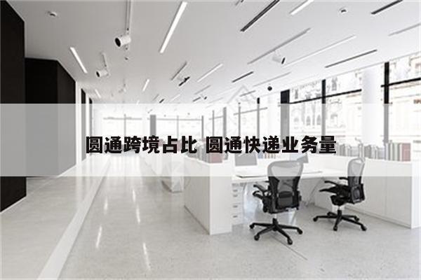 圆通跨境占比 圆通快递业务量