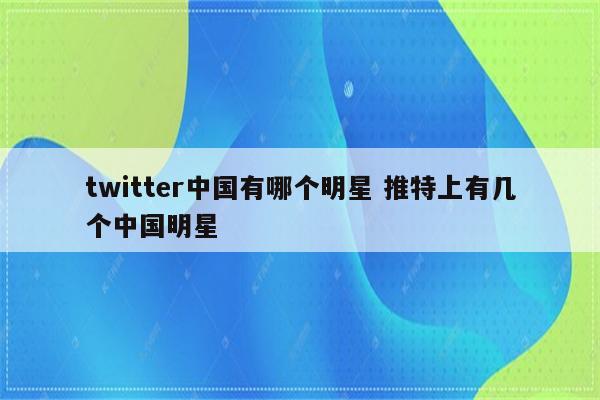 twitter中国有哪个明星 推特上有几个中国明星