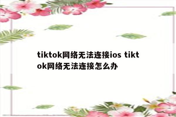 tiktok网络无法连接ios tiktok网络无法连接怎么办