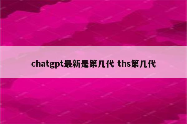 chatgpt最新是第几代 ths第几代