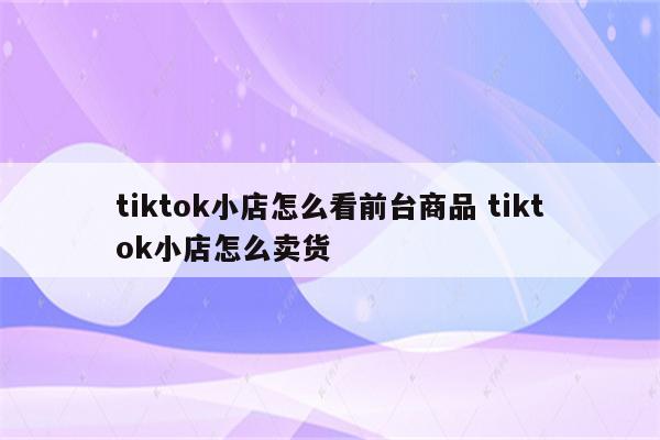 tiktok小店怎么看前台商品 tiktok小店怎么卖货