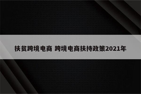 扶贫跨境电商 跨境电商扶持政策2021年