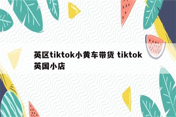 英区tiktok小黄车带货 tiktok英国小店
