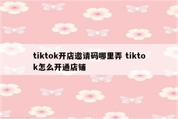 tiktok开店邀请码哪里弄 tiktok怎么开通店铺