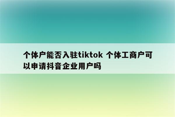 个体户能否入驻tiktok 个体工商户可以申请抖音企业用户吗