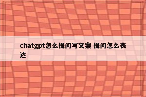 chatgpt怎么提问写文案 提问怎么表达