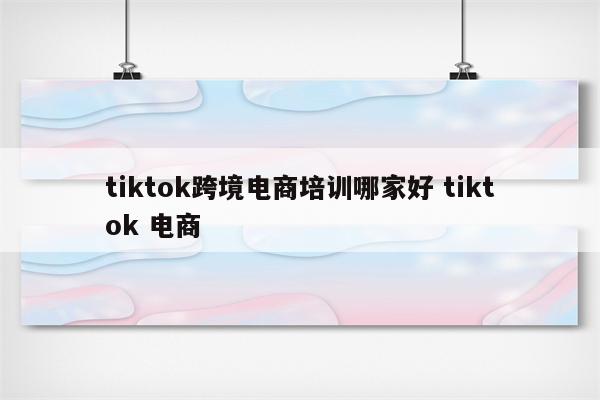 tiktok跨境电商培训哪家好 tiktok 电商