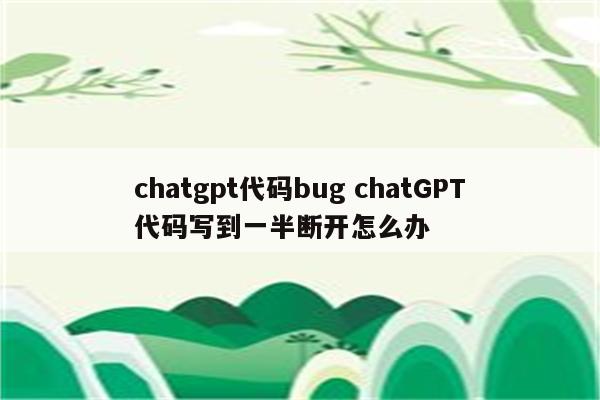 chatgpt代码bug chatGPT代码写到一半断开怎么办