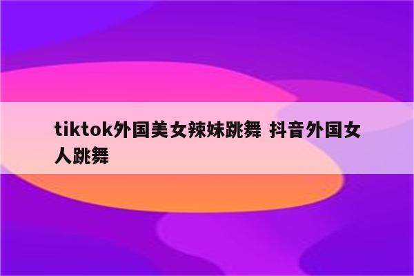tiktok外国美女辣妹跳舞 抖音外国女人跳舞