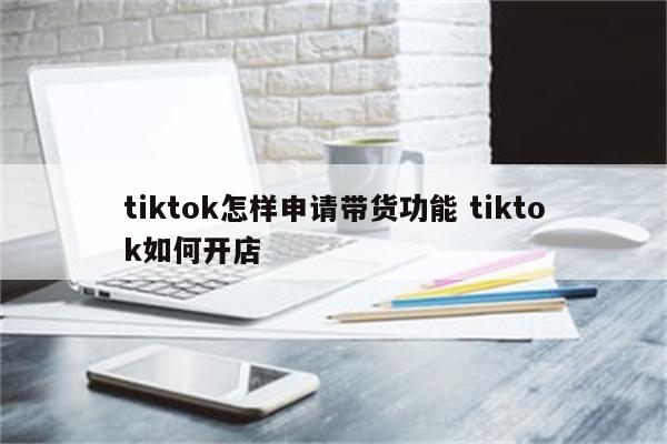 tiktok怎样申请带货功能 tiktok如何开店