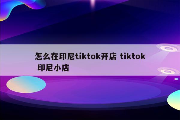 怎么在印尼tiktok开店 tiktok 印尼小店
