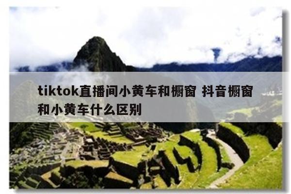 tiktok直播间小黄车和橱窗 抖音橱窗和小黄车什么区别