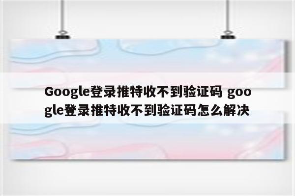 Google登录推特收不到验证码 google登录推特收不到验证码怎么解决