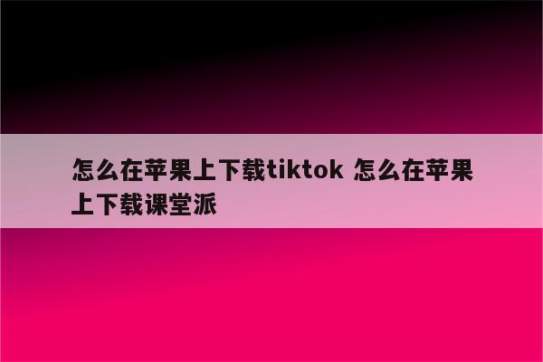 怎么在苹果上下载tiktok 怎么在苹果上下载课堂派