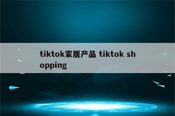 tiktok家居产品 tiktok shopping