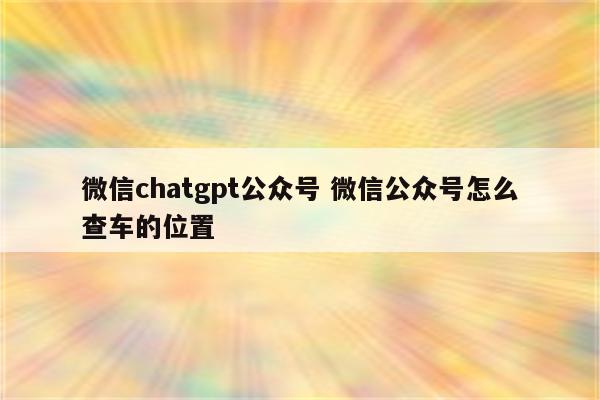 微信chatgpt公众号 微信公众号怎么查车的位置