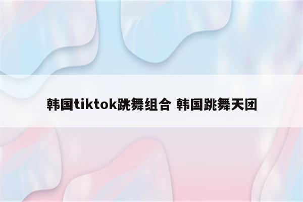 韩国tiktok跳舞组合 韩国跳舞天团