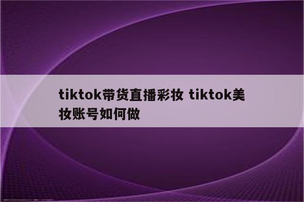 tiktok带货直播彩妆 tiktok美妆账号如何做