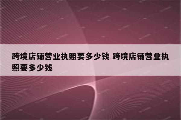 跨境店铺营业执照要多少钱 跨境店铺营业执照要多少钱