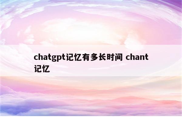 chatgpt记忆有多长时间 chant记忆